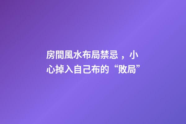 房間風水布局禁忌，小心掉入自己布的“敗局”